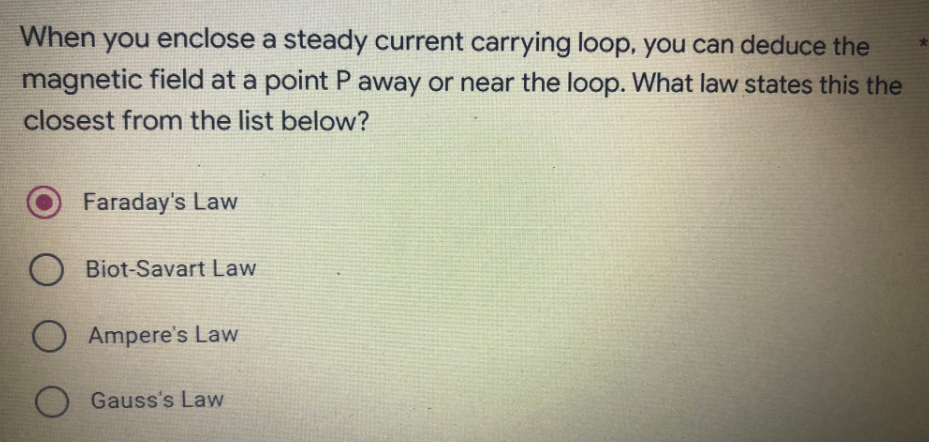 When you enclose a steady current carrying loop, you can deduce the
magnetic field at a point P away or near the loop. What law states this the
closest from the list below?
Faraday's Law
O Biot-Savart Law
O Ampere's Law
Gauss's Law