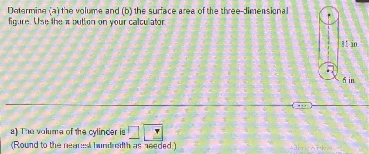 Determine (a) the volume and (b) the surface area of the three-dimensional
figure. Use the button on your calculator.
a) The volume of the cylinder is
(Round to the nearest hundredth as needed.)
Activate Windows
11 in.
6 in