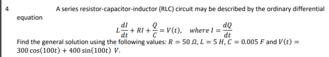 4.
A series resistor-capacitor-inductor
(RLC) circuit may be described by the ordinary differential
equation
dl
dQ
L+RI+= V(t), where I =
dt
dt
Find the general solution using the following values: R = 50, L = 5 H, C = 0.005 F and V(t) =
300 cos (100t) + 400 sin(100t) V.