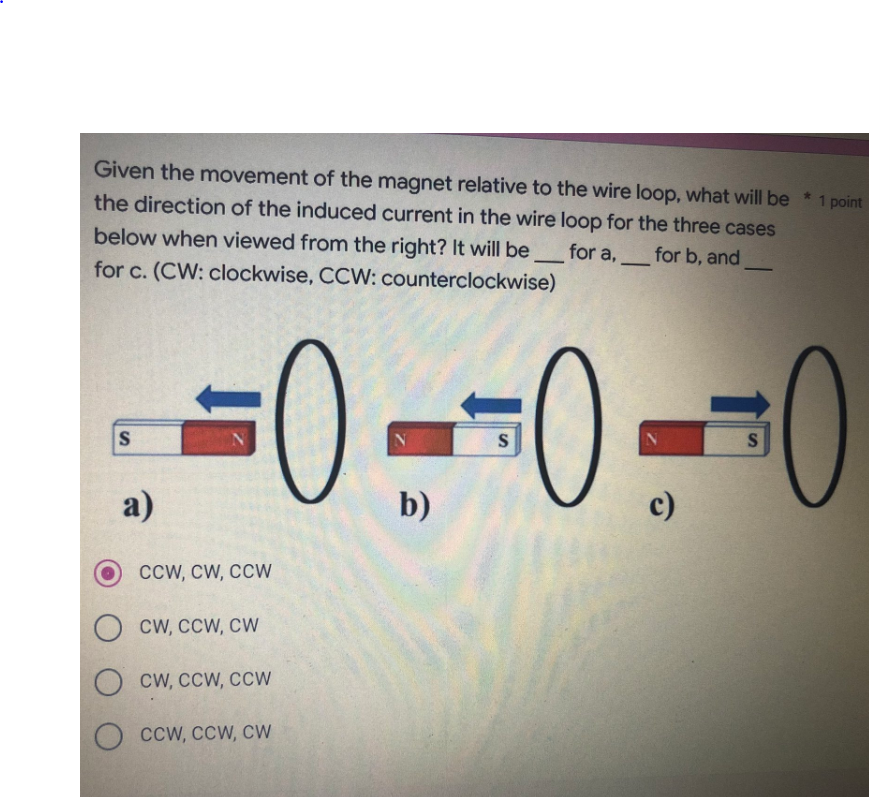 Given the movement of the magnet relative to the wire loop, what will be * 1 point
the direction of the induced current in the wire loop for the three cases
for a,
for b, and
below when viewed from the right? It will be
for c. (CW: clockwise, CCW: counterclockwise)
-
0--0-
0
S
S
a)
b)
c)
CCW, CW, CCW
CW, CCW, CW
CW, CCW, CCW
CCW, CCW, CW
S