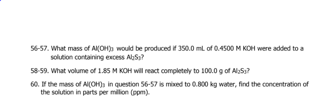 56-57. What mass of Al(OH)3 would be produced if 350.0 mL of 0.4500 M KOH were added to a
solution containing excess Al2S3?
58-59. What volume of 1.85 M KOH will react completely to 100.0 g of Al2S3?
60. If the mass of Al(OH)3 in question 56-57 is mixed to 0.800 kg water, find the concentration of
the solution in parts per million (ppm).