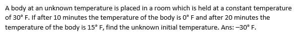 A body at an unknown temperature is placed in a room which is held at a constant temperature
of 30° F. If after 10 minutes the temperature of the body is 0° Fand after 20 minutes the
temperature of the body is 15° F, find the unknown initial temperature. Ans: -30° F.
