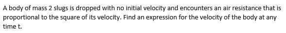 A body of mass 2 slugs is dropped with no initial velocity and encounters an air resistance that is
proportional to the square of its velocity. Find an expression for the velocity of the body at any
time t.
