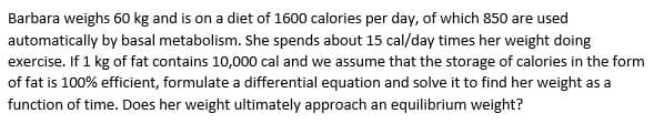 Barbara weighs 60 kg and is on a diet of 1600 calories per day, of which 850 are used
automatically by basal metabolism. She spends about 15 cal/day times her weight doing
exercise. If 1 kg of fat contains 10,000 cal and we assume that the storage of calories in the form
of fat is 100% efficient, formulate a differential equation and solve it to find her weight as a
function of time. Does her weight ultimately approach an equilibrium weight?
