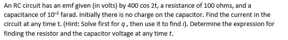 An RC circuit has an emf given (in volts) by 400 cos 2t, a resistance of 100 ohms, and a
capacitance of 102 farad. Initially there is no charge on the capacitor. Find the current in the
circuit at any time t. (Hint: Solve first for q, then use it to find í). Determine the expression for
finding the resistor and the capacitor voltage at any time t.
