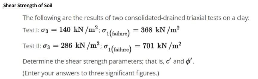 Shear Strength of Soil
The following are the results of two consolidated-drained triaxial tests on a clay:
Test I: 03 = 140 kN /m2;
o,(failure) = 368 kN /m?
Test Il: 03 = 286 kN /m²; 01(failure)
= 701 kN /m?
Determine the shear strength parameters; that is, c' and o'.
(Enter your answers to three significant figures.)
