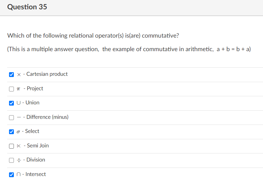 Question 35
Which of the following relational operator(s) is(are) commutative?
(This is a multiple answer question, the example of commutative in arithmetic, a + b = b + a)
Cartesian product
T - Project
U- Union
Difference (minus)
- Select
Semi Join
÷ - Division
n - Intersect
