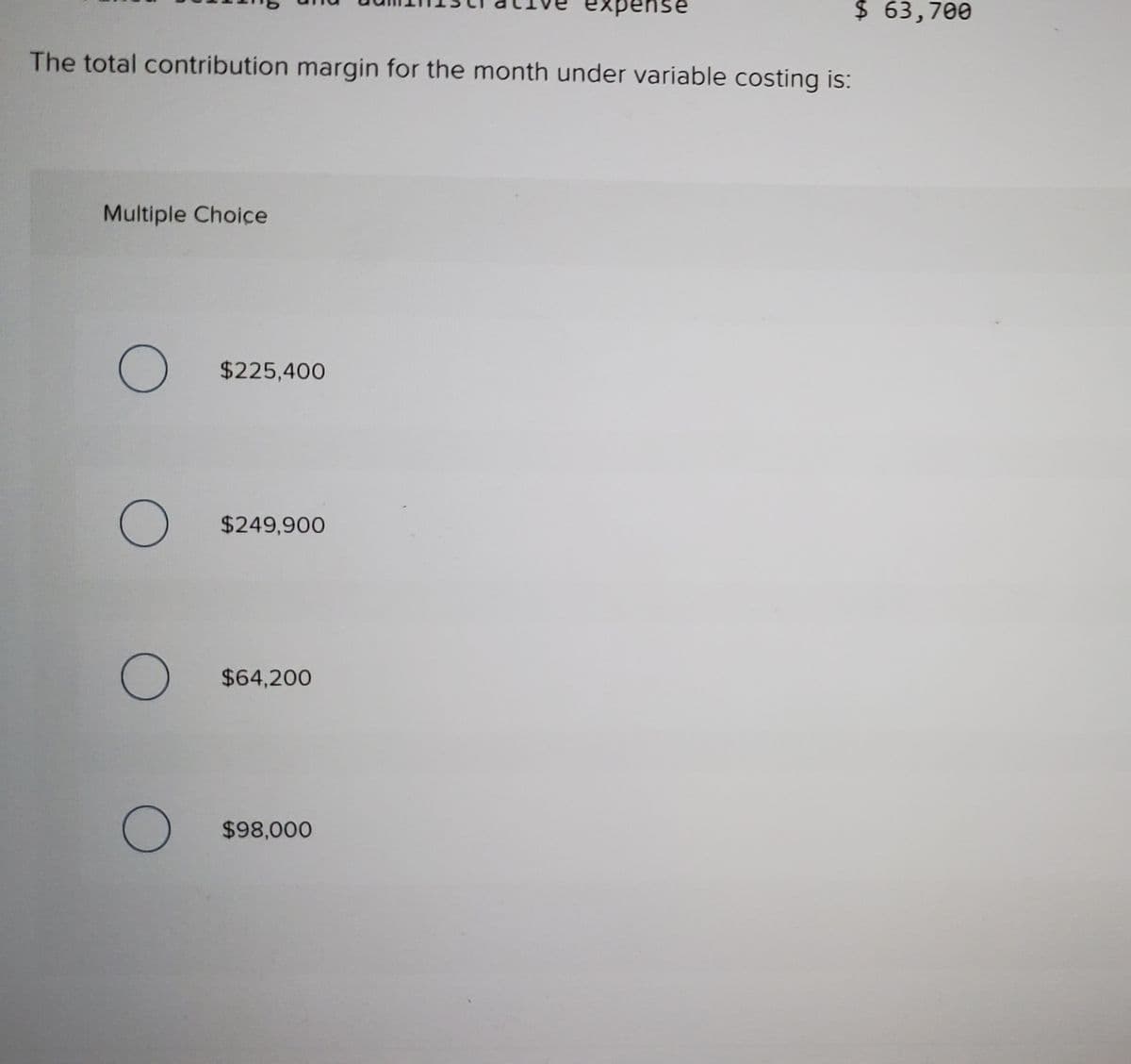 xpense
$ 63,700
The total contribution margin for the month under variable costing is:
Multiple Choice
$225,400
$249,900
$64,200
$98,000
