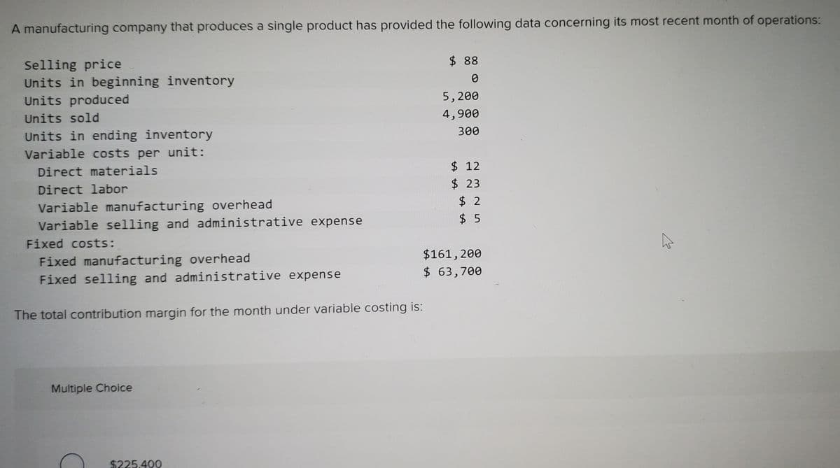 A manufacturing company that produces a single product has provided the following data concerning its most recent month of operations:
$ 88
Selling price
Units in beginning inventory
Units produced
5,200
Units sold
4,900
300
Units in ending inventory
Variable costs per unit:
$ 12
Direct materials
$23
Direct labor
$ 2
Variable manufacturing overhead
Variable selling and administrative expense
$ 5
Fixed costs:
$161,200
Fixed manufacturing overhead
Fixed selling and administrative expense
$ 63,700
The total contribution margin for the month under variable costing is:
Multiple Choice
$225.400
