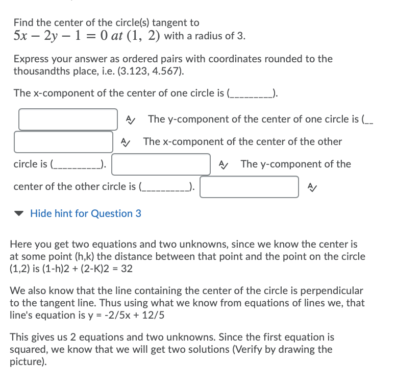 Find the center of the circle(s) tangent to
5x – 2y – 1 = 0 at (1, 2) with a radius of 3.
Express your answer as ordered pairs with coordinates rounded to the
thousandths place, i.e. (3.123, 4.567).
The x-component of the center of one circle is (_
).
A The y-component of the center of one circle is (_
The x-component of the center of the other
circle is (_.
A The y-component of the
center of the other circle is (
v Hide hint for Question 3
Here you get two equations and two unknowns, since we know the center is
at some point (h,k) the distance between that point and the point on the circle
(1,2) is (1-h)2 + (2-K)2 = 32
We also know that the line containing the center of the circle is perpendicular
to the tangent line. Thus using what we know from equations of lines we, that
line's equation is y = -2/5x + 12/5
This gives us 2 equations and two unknowns. Since the first equation is
squared, we know that we will get two solutions (Verify by drawing the
picture).
