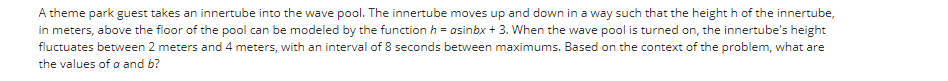 A theme park guest takes an innertube into the wave pool. The innertube moves up and down in a way such that the height h of the innertube,
in meters, above the floor of the pool can be modeled by the function h = asinbx + 3. When the wave pool is turned on, the innertube's height
fluctuates between 2 meters and 4 meters, with an interval of 8 seconds between maximums. Based on the context of the problem, what are
the values of a and b?