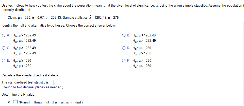 Use technology to help you test the claim about the population mean, µ, at the given level of significance, a, using the given sample statistics. Assume the population i
normally distributed.
Claim: µs 1260; a = 0.07; 6 = 206.13. Sample statistics: x= 1282.49, n= 275
Identify the null and alternative hypotheses. Choose the correct answer below.
Ο Β. Ho : με 1282.49
Ο Α. Ho μ> 1282.49
H3: us 1282.49
H3: u> 1282.49
O C. H : μ2 1282.49
O D. Hp: µs 1260
Ha:u< 1282.49
H3: µ> 1260
Ο Ε. Hρ: μ2 1260
OF. Ho: µ> 1260
Ha: µ< 1260
H3: us 1260
Calculate the standardized test statistic.
The standardized test statistic is.
(Round to two decimal places as needed.)
Determine the P-value.
P= (Round to three decimal places as needed )
