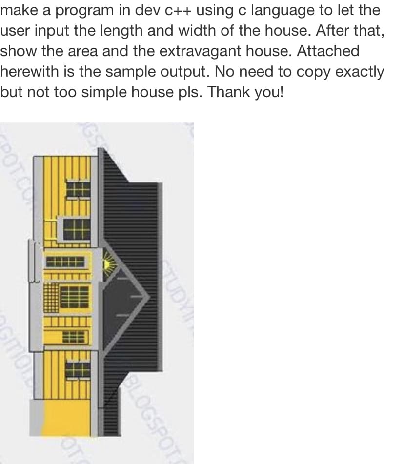 make a program in dev c++ using c language to let the
user input the length and width of the house. After that,
show the area and the extravagant house. Attached
herewith is the sample output. No need to copy exactly
but not too simple house pls. Thank you!
TUDYI
POTCO
GLOGSPOT
mone
OTS
