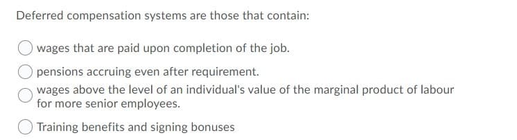 Deferred compensation systems are those that contain:
wages that are paid upon completion of the job.
pensions accruing even after requirement.
wages above the level of an individual's value of the marginal product of labour
for more senior employees.
Training benefits and signing bonuses
