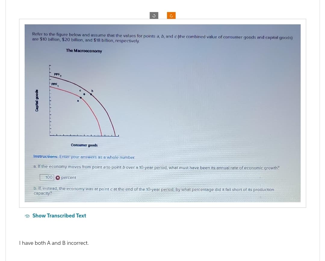 Capital goods
Refer to the figure below and assume that the values for points a, b, and c (the combined value of consumer goods and capital goods)
are $10 billion, $20 billion, and $18 billion, respectively.
PPF₂
PPF,
100
The Macroeconomy
Consumer goods
Instructions: Enter your answers as a whole number.
a. If the economy moves from point a to point b over a 10-year period, what must have been its annual rate of economic growth?
percent
J
c
Show Transcribed Text
b. If, instead, the economy was at point c at the end of the 10-year period, by what percentage did it fall short of its production
capacity?
I have both A and B incorrect.