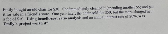 Emily bought an old chair for $30. She immediately cleaned it (spending another $5) and put
it for sale in a friend's store. One year later, the chair sold for $50, but the store charged her
a fee of $10. Using benefit-cost ratio analysis and an annual interest rate of 20%, was
Emily's project worth it?