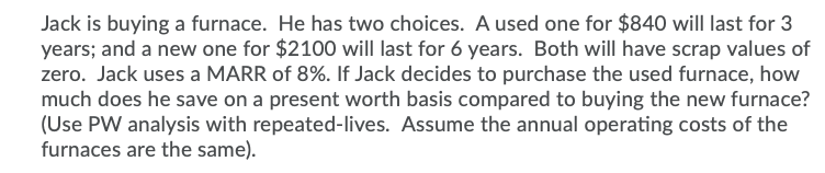 Jack is buying a furnace. He has two choices. A used one for $840 will last for 3
years; and a new one for $2100 will last for 6 years. Both will have scrap values of
zero. Jack uses a MARR of 8%. If Jack decides to purchase the used furnace, how
much does he save on a present worth basis compared to buying the new furnace?
(Use PW analysis with repeated-lives. Assume the annual operating costs of the
furnaces are the same).