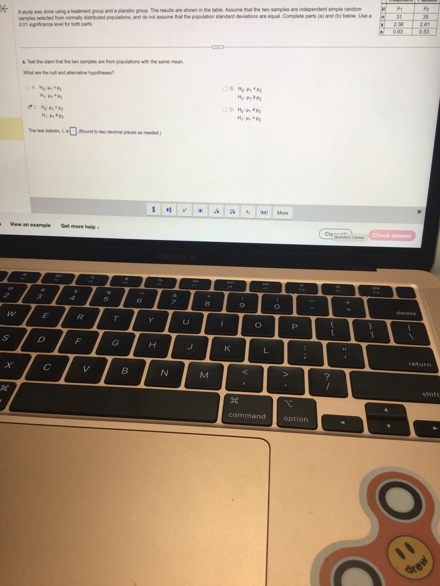 K
A study was done using a treatment group and a placebo group. The results are shown in the table. Assume that the two samples are independent simple random
samples selected from normally distributed populations, and do not assume that the population standard deviations are equal. Complete parts (a) and (b) below. Use a
0.01 significance level for both parts.
S
@
2
-
View an example
W
S
X
a. Test the claim that the two samples are from populations with the same mean.
What are the null and alternative hypotheses?
OA H₂:4₁ = 4₂
H₂: Hy > H₂
C. Ho: H₁ = 4₂
Hy: Hy #4₂
The test statistic, t, is (Round to two decimal places as needed.)
12
#
3
E
D
с
Get more help -
80
R
F
V
5
T
G
♥
B
6
1 of
Y
MacBook Air
H
&
N
I' D
7
U
J
*
8
M
OB. Ho: <H2
H₁: H2H₂
OD. Ho: Hy #₂
H₂: Hy <H₂
1
V
DII
K
(
9
I
(8,8)
O
L
command
More
)
O
P
F10
:
;
1
option
-
Cle
Question Viewer
{
[
?
1
d
F11
+
11
I
AS
H
}
]
n
X
S
Check answer
H₁
31
2.36
0.93
delete
H₂
35
2.61
0.53
X
return
shift
drew