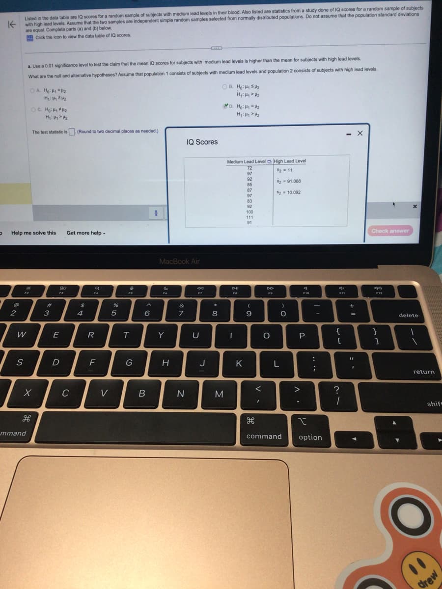 P
K
@
2
Listed in the data table are IQ scores for a random sample of subjects with medium lead levels in their blood. Also listed are statistics from a study done of IQ scores for a random sample of subjects
with high lead levels. Assume that the two samples are independent simple random samples selected from normally distributed populations. Do not assume that the population standard deviations
are equal. Complete parts (a) and (b) below.
Click the icon to view the data table of IQ scores.
Help me solve this
S
a. Use a 0.01 significance level to test the claim that the mean IQ scores for subjects with medium lead levels is higher than the mean for subjects with high lead levels.
What are the null and alternative hypotheses? Assume that population 1 consists of subjects with medium lead levels and population 2 consists of subjects with high lead levels.
F2
W
30²
OA H₂: #₁ = 1/₂
H₁: Hy #4₂
OC. Ho: Hy #4₂
H₁: Hy > H₂
The test statistic is (Round to two decimal places as needed.)
mmand
X
H
#
3
80
E
D
Get more help.
C
$
4
Q
FA
R
F
V
%
5
↓
FS
T
G
A
6
B
MacBook Air
&
F6
Y
H
&
7
IQ Scores
N
44
F7
OB. Ho: ₁5₂
H₁: Hy > H₂
U
D. Ho: #₁=4₂
H₁: Hy > H₂
M
Medium Lead Level High Lead Level
72
n₂ = 11
97
92
85
87
97
83
92
8
I
1
J
Pil
Fa
K
100
111
91
(
9
<
I
DD
F9
O
X2 = 91.088
$2= 10.092
L
)
O
command
4
F10
P
^.
:
;
-
I
option
F11
{
[
?
1
- X
+
=
11
Check answer
(12)
F12
}
]
x
delete
\
return
shif
drew