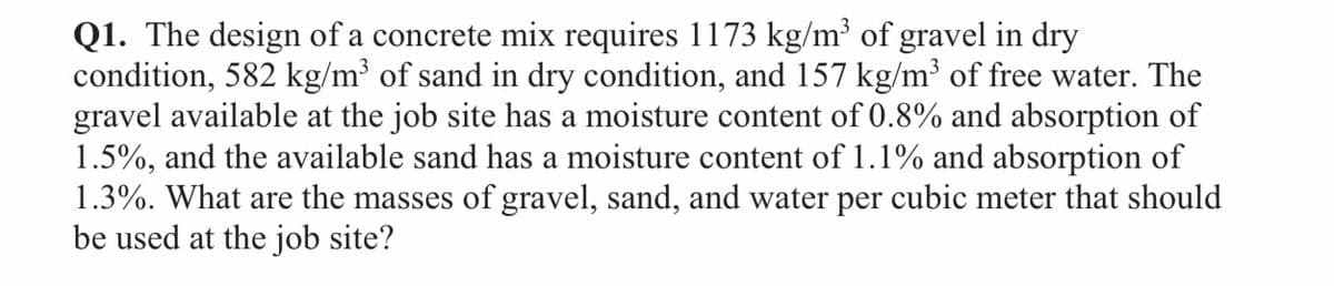 Q1. The design of a concrete mix requires 1173 kg/m³ of gravel in dry
condition, 582 kg/m³ of sand in dry condition, and 157 kg/m³ of free water. The
gravel available at the job site has a moisture content of 0.8% and absorption of
1.5%, and the available sand has a moisture content of 1.1% and absorption of
1.3%. What are the masses of gravel, sand, and water per cubic meter that should
be used at the job site?