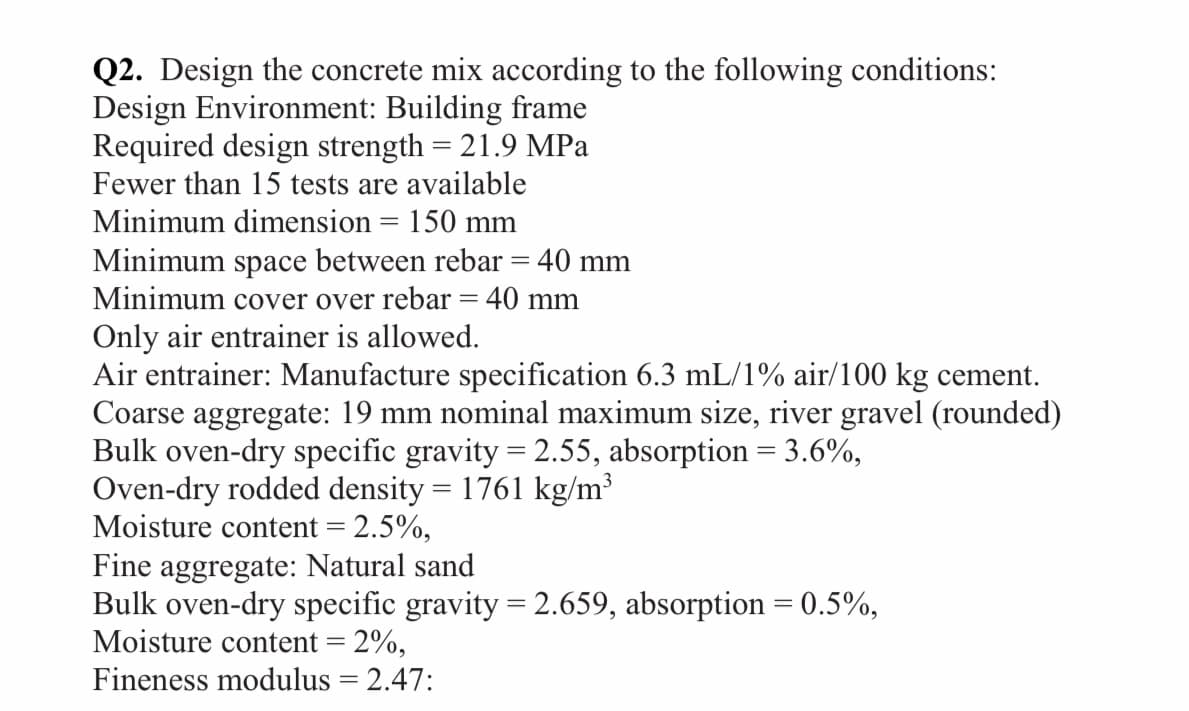 Q2. Design the concrete mix according to the following conditions:
Design Environment: Building frame
Required design strength = 21.9 MPa
Fewer than 15 tests are available
Minimum dimension = 150 mm
Minimum space between rebar = 40 mm
Minimum cover over rebar = 40 mm
Only air entrainer is allowed.
Air entrainer: Manufacture specification 6.3 mL/1% air/100 kg cement.
Coarse aggregate: 19 mm nominal maximum size, river gravel (rounded)
Bulk oven-dry specific gravity = 2.55, absorption = 3.6%,
Oven-dry rodded density = 1761 kg/m³
Moisture content = 2.5%,
Fine aggregate: Natural sand
Bulk oven-dry specific gravity = 2.659, absorption = 0.5%,
Moisture content = 2%,
Fineness modulus = 2.47: