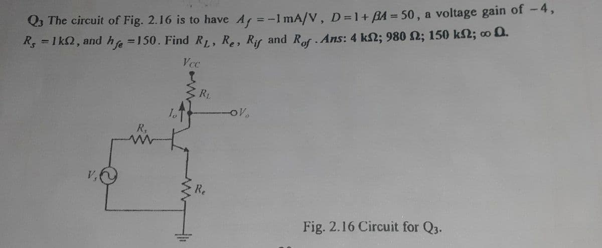 %3D
Q3 The circuit of Fig. 2.16 is to have A =-1 mA/V, D=1+ BA = 50, a voltage gain of -4,
R, = 1 k2, and he =150. Find RL, Re, Rir and Rof Ans: 4 k2; 980 2; 150 k2; o 0.
Vcc
RL
R,
V,
Re
Fig. 2.16 Circuit for Q3.
