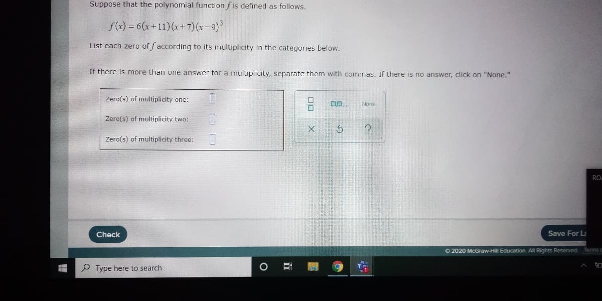 Suppose that the polynomial function fis defined as follows.
f()=6(x+11)(r+7)(x-9)*
List each zero of f according to its multiplicity in the categories below.
If there is more than one answer for a multiplicity, separate them with commas. If there is no answer, click on "None."
Zero(s) of multiplicity one:
None
Zero(s) of multiplicity two:
Zero(s) of multiplicity three:
RO
Check
Save For La
O 2020 McGraw-Hill Education. All Rights Reserved. Terms c
Type here to search
