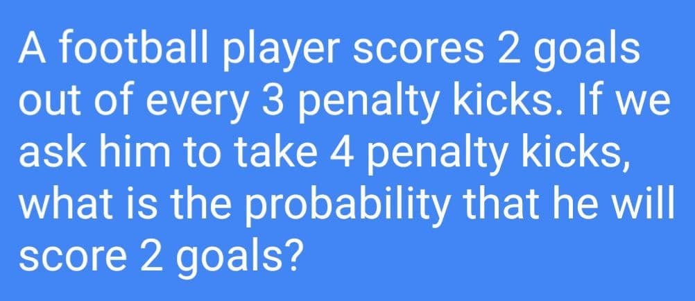 A football player scores 2 goals
out of every 3 penalty kicks. If we
ask him to take 4 penalty kicks,
what is the probability that he will
score 2 goals?
