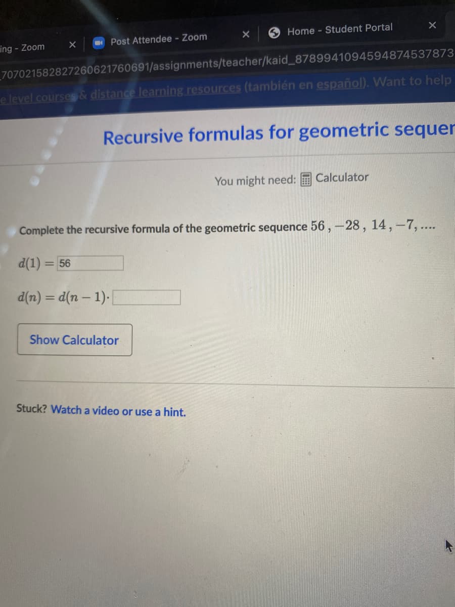 Home - Student Portal
O Post Attendee - Zoom
ing - Zoom
_707021582827260621760691/assignments/teacher/kaid_8789941094594874537873
e level courses& distance learning resources (también en español). Want to help
Recursive formulas for geometric sequer
You might need:
Calculator
Complete the recursive formula of the geometric sequence 56 , –28 , 14,-7, ...
d(1) = 56
d(n) = d(n – 1).
Show Calculator
Stuck? Watch a video or use a hint.
