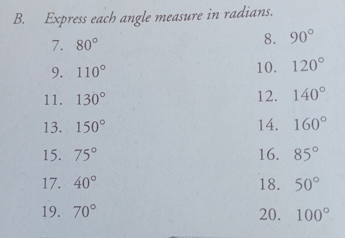 B. Express each angle measure in radians.
7. 80°
8. 90°
9. 110°
10. 120°
11. 130°
12. 140°
13. 150°
14. 160°
15. 75°
16. 85°
17. 40°
18. 50°
19. 70°
20. 100°
