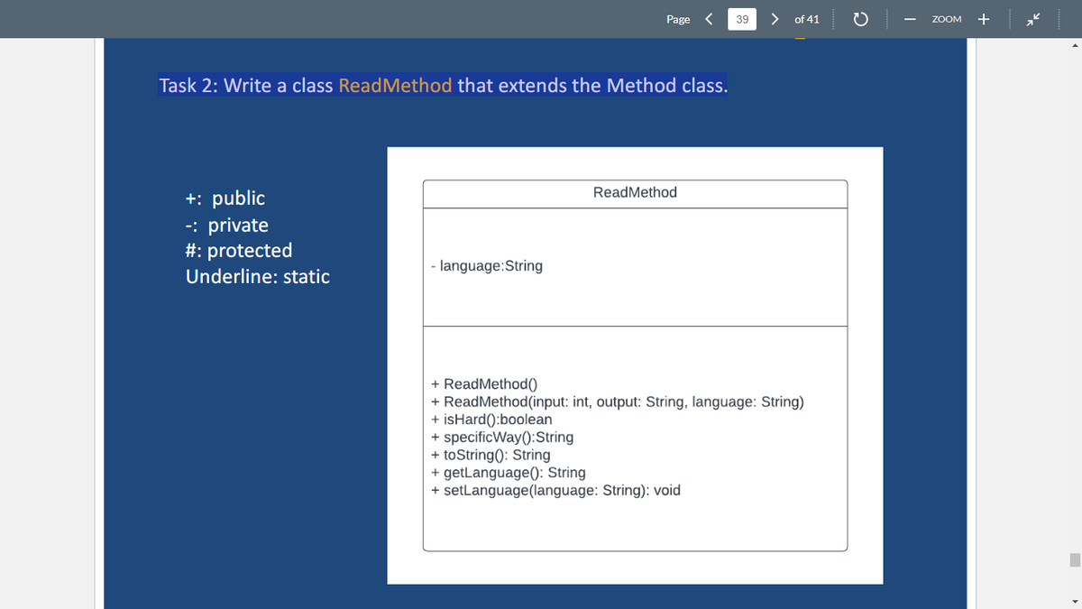 Task 2: Write a class ReadMethod that extends the Method class.
+: public
-: private
#: protected
Underline: static
Page
-language:String
ReadMethod
39
+ specificWay(): String
+ toString(): String
+ getLanguage(): String
+ setLanguage(language: String): void
of 41
+ ReadMethod()
+ ReadMethod (input: int, output: String, language: String)
+ isHard():boolean
ZOOM
+
■