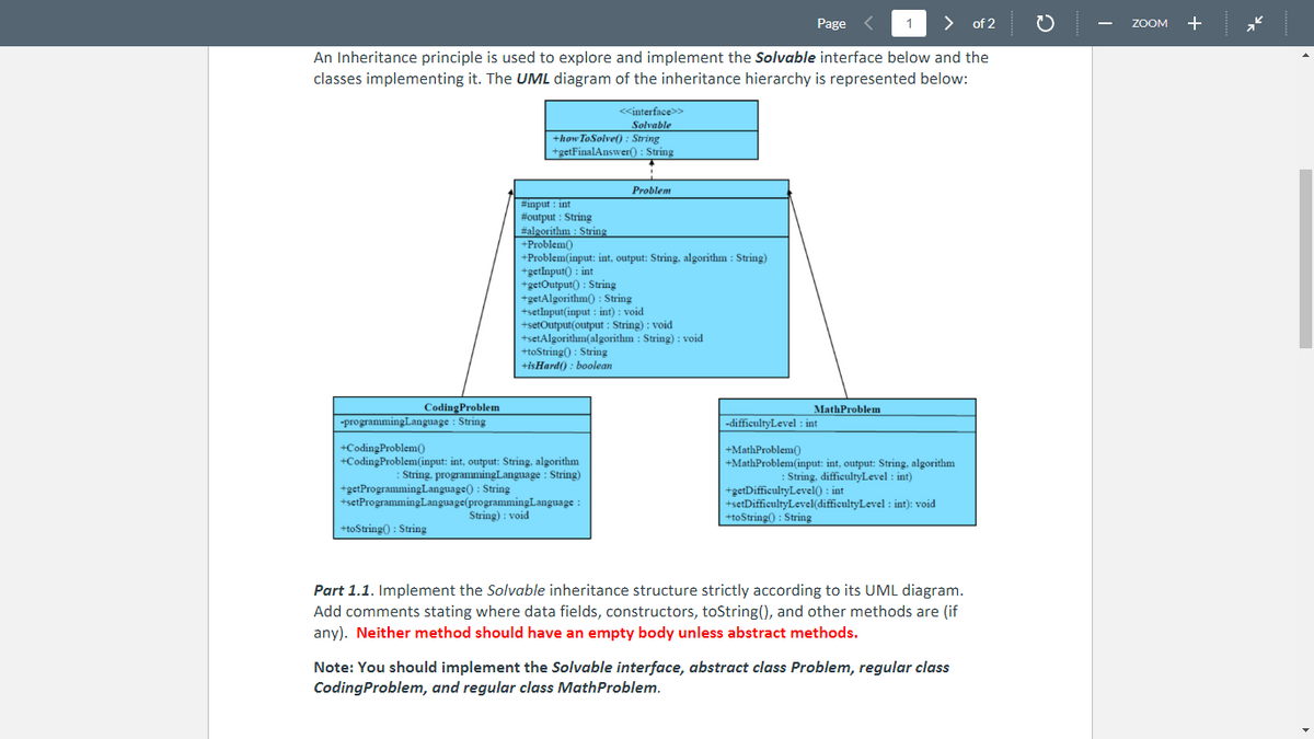 > of 2
An Inheritance principle is used to explore and implement the Solvable interface below and the
classes implementing it. The UML diagram of the inheritance hierarchy is represented below:
Coding Problem
-programming Language : String
<<interface>>
Solvable
+how To Solve(): String
+getFinalAnswer(): String
#input int
#output: String
#algorithm : String
+Problem()
+Problem(input: int, output: String, algorithm: String)
+getInput(): int
+getOutput(): String
+getAlgorithm(): String
+setInput(input : int) : void
Problem
+setOutput(output : String): void
+setAlgorithm(algorithm: String): void
+toString(): String
+isHard(): boolean
+CodingProblem()
+CodingProblem(input: int, output: String, algorithm
: String, programmingLanguage : String)
+getProgramming Language(): String
+setProgramming Language(programming Language:
String): void
+toString(): String
Page
MathProblem
1
-difficultyLevel : int
+MathProblem()
+MathProblem(input: int, output: String, algorithm
:String, difficultyLevel : int)
+getDifficultyLevel(): int
+setDifficultyLevel(difficultyLevel : int): void
+toString(): String
Part 1.1. Implement the Solvable inheritance structure strictly according to its UML diagram.
Add comments stating where data fields, constructors, toString(), and other methods are (if
any). Neither method should have an empty body unless abstract methods.
Note: You should implement the Solvable interface, abstract class Problem, regular class
CodingProblem, and regular class MathProblem.
ZOOM +