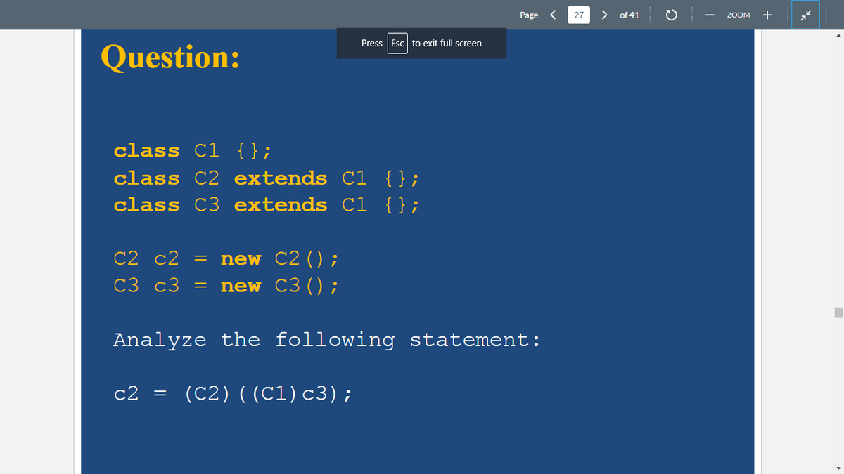 Question:
class C1 {};
class C2 extends C1 {};
class C3 extends C1 {};
C2 C2 =
C3 C3
c2
=
=
Press Esc to exit full screen
new C2 () ;
new C3 ();
Analyze the following statement:
(C2) ((C1) c3);
Page <
27
> of 41
C
ZOOM +
*k