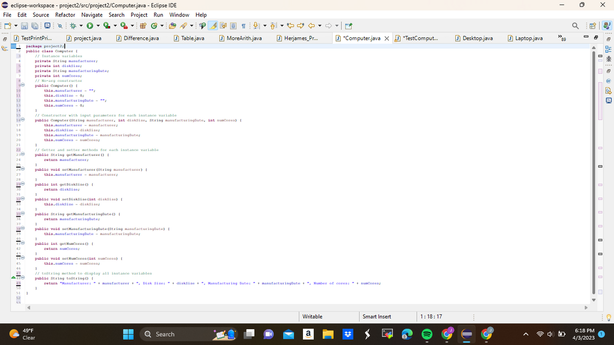 ⇒ eclipse-workspace - project2/src/project2/Computer.java - Eclipse IDE
File Edit Source Refactor Navigate Search Project Run Window Help
D-HC
- 2
©
2
95.
TestPrintPri...
1 package project2
7
ge
10
11
12
13
14
15
160
17
18
19
20
21
22
23
24
26
27
28
296
30
31
33
34
36
37
20
41
42
O
46
47
48
51
53
public class Computer [
// Instance variables
1
project.java
private String manufacturer;
private int diskize;
private String manufacturingDate;
private int numCores;
// No-arg constructor
public Computer () [
this.manufacturer - "*;
this.diskSize 0;
this.manufacturingDate"";
this.numCores - 0;
this.numCores numCores;
1
// Constructor with input parameters for each instance variable
public Computer (String manufacturer, int diskSize, String manufacturingDate, int numCores) [
this.manufacturer
manufacturer;
this.diskSize - disksize;
this.manufacturingDate manufacturingDate;
1
// Getter and setter methods for each instance variable
public String getManufacturer() {
return manufacturer;
1
public int getDiskSize() [
raturn diskSize;
1
public void setManufacturer (String manufacturer) [
this.manufacturer - manufacturer/
1
public void setDiskSize (int diskSize) [
this.disksize diskSize;
1
public String getManufacturingDate() [
return manufacturingDate;
1
49°F
Clear
#
Difference.java
1
public int getNumCores () [
return numCores;
1
public void setManufacturingDate (String manufacturingDate) { [
this.manufacturingDate - manufacturingDate;
1
public void setNumCores (int numCores) [
this.numCores numCores/
T
▬▬▬
▼
Table.java
Q Search
MoreArith.java
1
// tostring method to display all instance variables
public String tostring() [
return "Manufacturer: " + manufacturer + ", Disk Size: "+diskSize +", Manufacturing Date: " + manufacturingDate + ", Number of cores: " + numCores;
▾▾ ♡
Herjames_Pr...
Writable
P
a
*Computer.java X *TestComput...
Smart Insert
1:18:17
Desktop.java
Laptop.java
>>
"89
a
2
6:18 PM
4/3/2023
X
2
2
* 1
@
凰