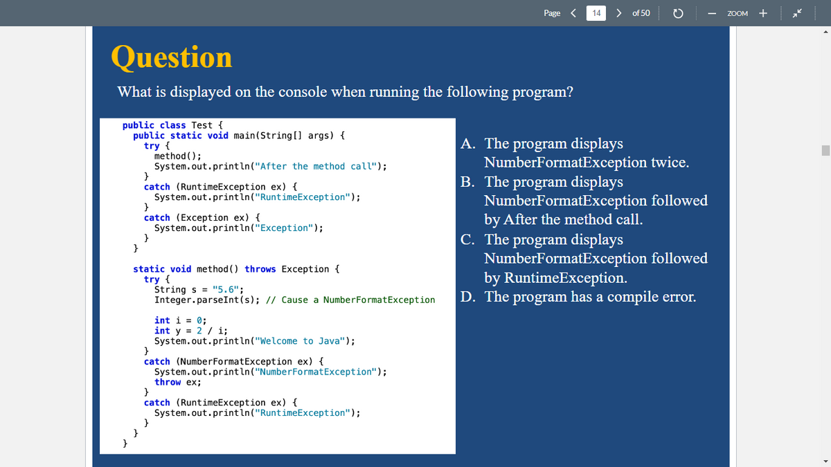 Question
What is displayed on the console when running the following program?
public class Test {
public static void main(String[] args) {
try {
}
}
method();
System.out.println("After the method call");
catch (RuntimeException ex) {
System.out.println("RuntimeException");
}
catch (Exception ex) {
System.out.println("Exception");
}
static void method () throws Exception {
try {
Strings = "5.6";
Integer.parseInt(s); // Cause a Number FormatException
int i = 0;
int y = 2 / i;
System.out.println("Welcome to Java");
}
catch (Number Format Exception ex) {
System.out.println("Number Format Exception");
Page
throw ex;
}
catch (RuntimeException ex) {
System.out.println("RuntimeException");
14
of 50
A. The program displays
NumberFormatException twice.
B. The program displays
NumberFormatException followed
by After the method call.
C. The program displays
NumberFormatException followed
by RuntimeException.
D. The program has a compile error.
ZOOM +