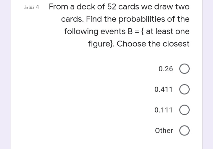 bläj 4
From a deck of 52 cards we draw two
cards. Find the probabilities of the
following events B = { at least one
figure}. Choose the closest
%3D
0.26
0.411 O
0.111 O
Other O
