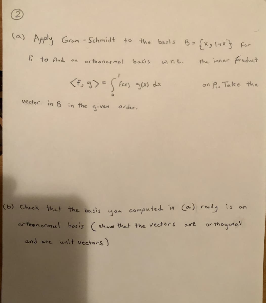 (2)
(a) Apply Gram - Schmidt to the basls
B =
{xg 1+x]} for
R to And
or thonormal
W. r.t.
the inner product
an
basis
<f, g>=S
Fex) gCx) dx
%3D
on P. Take the
vector in B in the given order,
(b) Check that the basis you computed in ca) really is
an
orthonormal basis ( showe that the vectors
are orthoginal
and are
unit vectors)
