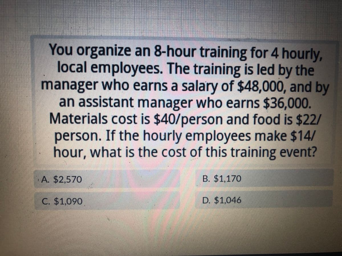 You organize an 8-hour training for 4 hourly,
local employees. The training is led by the
manager who earns a salary of $48,000, and by
an assistant manager who earns $36,000.
Materials cost is $40/person and food is $22/
person. If the hourly employees make $14/
hour, what is the cost of this training event?
A. $2,570
C. $1,090
B. $1,170
D. $1,046