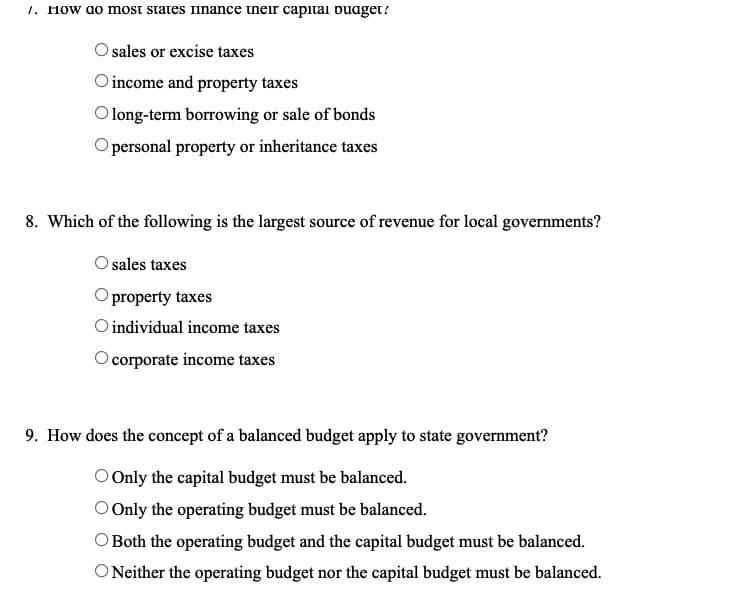 1. How ao most states inance tneir capital buaget?
sales or excise taxes
O income and property taxes
long-term borrowing or sale of bonds
personal property or inheritance taxes
8. Which of the following is the largest source of revenue for local governments?
Osales taxes
property taxes
O individual income taxes
corporate income taxes
9. How does the concept of a balanced budget apply to state government?
O Only the capital budget must be balanced.
O Only the operating budget must be balanced.
O Both the operating budget and the capital budget must be balanced.
O Neither the operating budget nor the capital budget must be balanced.
