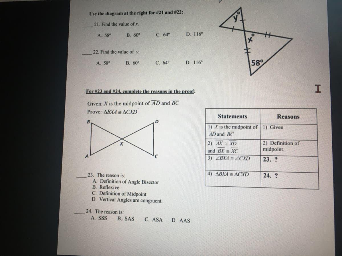 Use the diagram at the right for #21 and #22:
21. Find the value of x.
A. 58°
В. 60°
С. 64°
D. 116°
22. Find the value of y.
A. 58°
В. 60°
С. 64°
D. 116°
58°
For #23 and #24, complete the reasons in the proof:
Given: X is the midpoint of AD and BC
Prove: ABXA = ACXD
Statements
Reasons
D
1) X is the midpoint of 1) Given
AD and BC
2) Definition of
midpoint.
2) AX = XD
and BX = XC
3) ZBXA = ZCXD
23. ?
4) ABXA = ACXD
23. The reason is:
A. Definition of Angle Bisector
B. Reflexive
C. Definition of Midpoint
D. Vertical Angles are congruent.
24. ?
24. The reason is:
A. SSS
B. SAS
C. ASA
D. AAS
