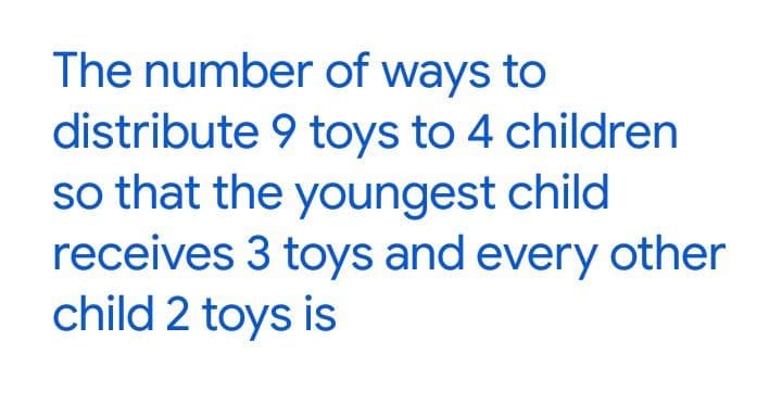 The number of ways to
distribute 9 toys to 4 children
so that the youngest child
receives 3 toys and every other
child 2 toys is
