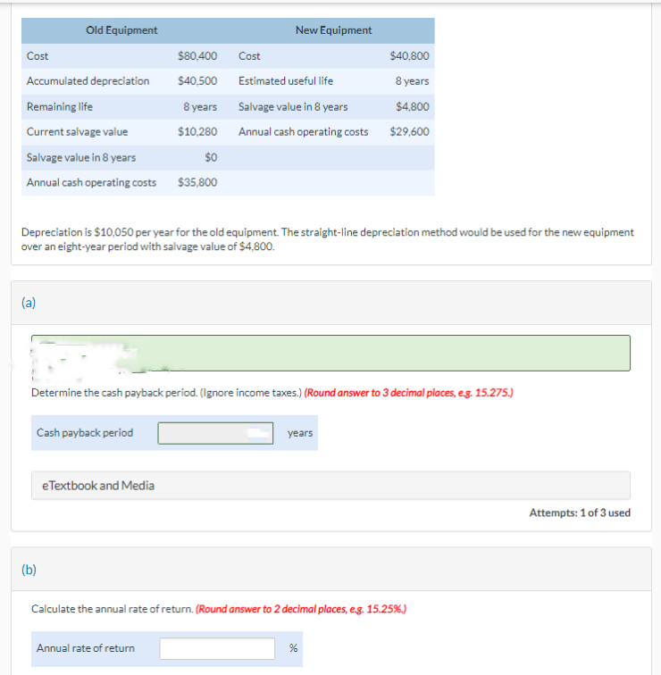 Cost
Accumulated depreciation
Remaining life
Current salvage value
Salvage value in 8 years
Annual cash operating costs
Old Equipment
(a)
Cash payback period
(b)
$80,400
$40,500
eTextbook and Media
8 years
$10,280
$0
$35,800
Depreciation is $10,050 per year for the old equipment. The straight-line depreciation method would be used for the new equipment
over an eight-year period with salvage value of $4,800.
Cost
Annual rate of return
New Equipment
Determine the cash payback period. (Ignore income taxes.) (Round answer to 3 decimal places, e.g. 15.275.)
Estimated useful life
Salvage value in 8 years
Annual cash operating costs
$40,800
8 years
$4,800
$29,600
years
Calculate the annual rate of return. (Round answer to 2 decimal places, e.g. 15.25%.)
%
Attempts: 1 of 3 used