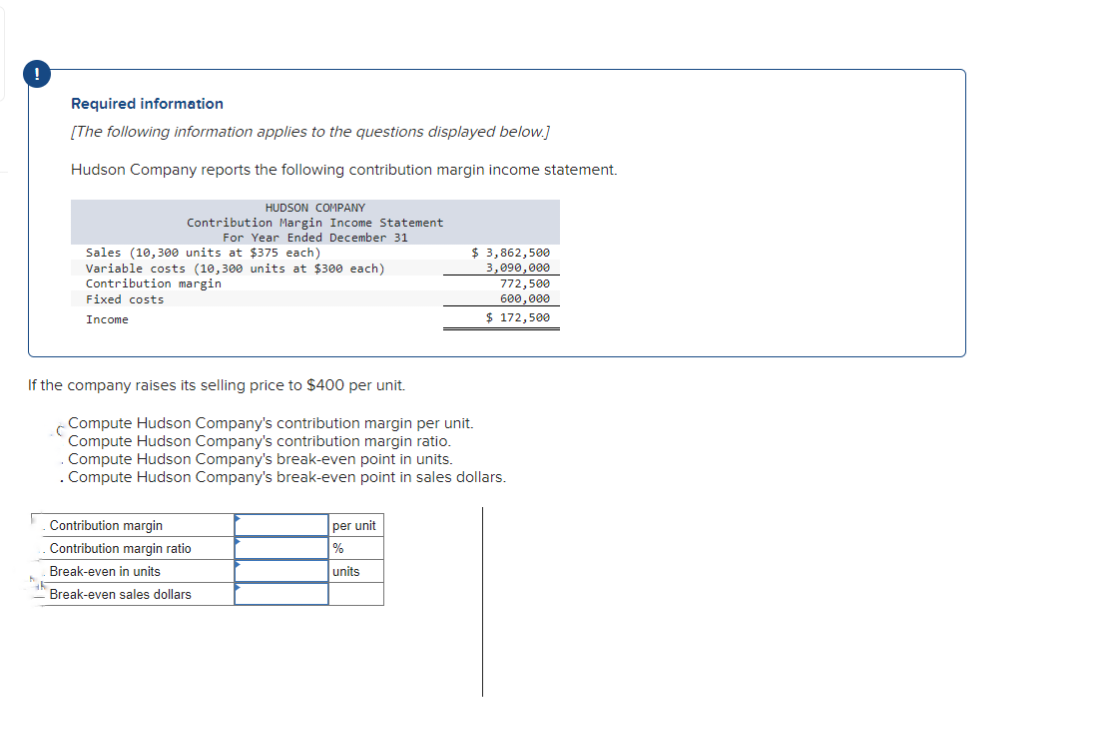 !
Required information
[The following information applies to the questions displayed below.]
Hudson Company reports the following contribution margin income statement.
HUDSON COMPANY
Contribution Margin Income Statement
For Year Ended December 31
Sales (10,300 units at $375 each)
Variable costs (10,300 units at $300 each)
Contribution margin
Fixed costs
Income
If the company raises its selling price to $400 per unit.
Compute Hudson Company's contribution margin per unit.
Compute Hudson Company's contribution margin ratio.
Compute Hudson Company's break-even point in units.
. Compute Hudson Company's break-even point in sales dollars.
Contribution margin
Contribution margin ratio
Break-even in units
Break-even sales dollars
$ 3,862,500
3,090,000
772,500
600,000
$ 172,500
per unit
%
units