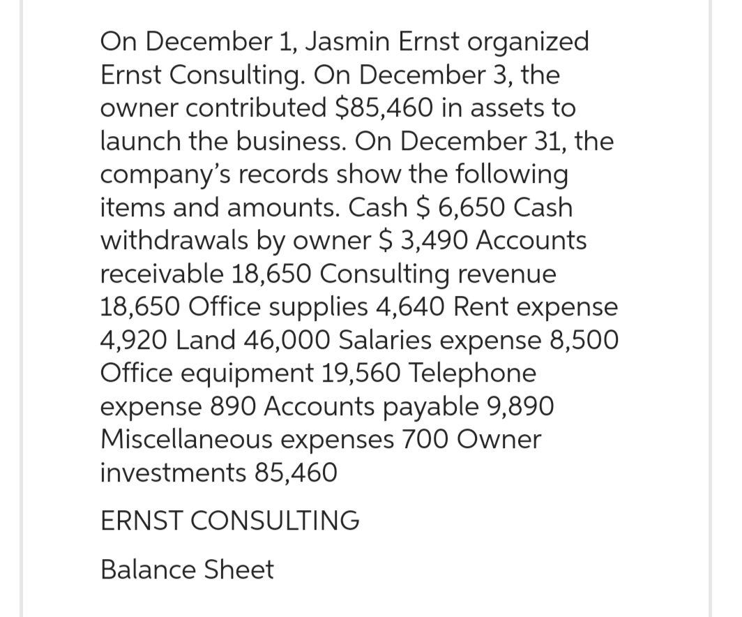 On December 1, Jasmin Ernst organized
Ernst Consulting. On December 3, the
owner contributed $85,460 in assets to
launch the business. On December 31, the
company's records show the following
items and amounts. Cash $ 6,650 Cash
withdrawals by owner $ 3,490 Accounts
receivable 18,650 Consulting revenue
18,650 Office supplies 4,640 Rent expense
4,920 Land 46,000 Salaries expense 8,500
Office equipment 19,560 Telephone
expense 890 Accounts payable 9,890
Miscellaneous expenses 700 Owner
investments 85,460
ERNST CONSULTING
Balance Sheet