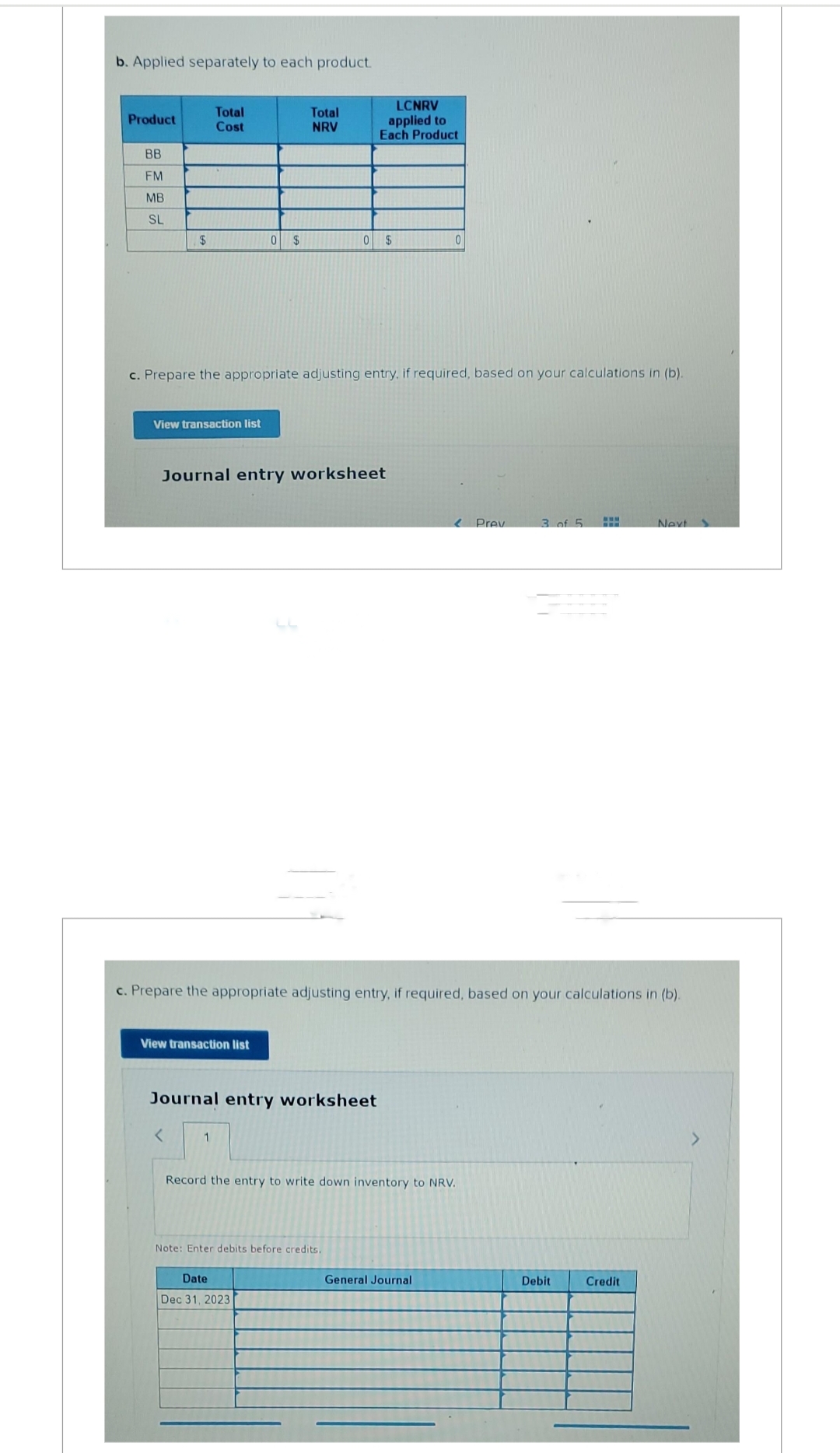 b. Applied separately to each product.
Product
BB
FM
MB
SL
$
Total
Cost
View transaction list
View transaction list
<
0 $
c. Prepare the appropriate adjusting entry, if required, based on your calculations in (b).
Total
NRV
Journal entry worksheet
1
Journal entry worksheet
LCNRV
applied to
Each Product
0 $
Date
Dec 31, 2023
c. Prepare the appropriate adjusting entry, if required, based on your calculations in (b).
Note: Enter debits before credits.
0
Record the entry to write down inventory to NRV.
General Journal
Prev
3 of 5
Debit
Next
Credit