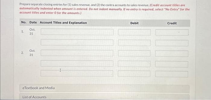 Prepare separate closing entries for (1) sales revenue, and (2) the contra accounts to sales revenue. (Credit account titles are
automatically indented when amount is entered. Do not indent manually. If no entry is required, select "No Entry" for the
account titles and enter 0 for the amounts.)
No. Date Account Titles and Explanation
Oct.
31
1.
2
Oct.
31
eTextbook and Media
List of Accounts
Debit
Credit