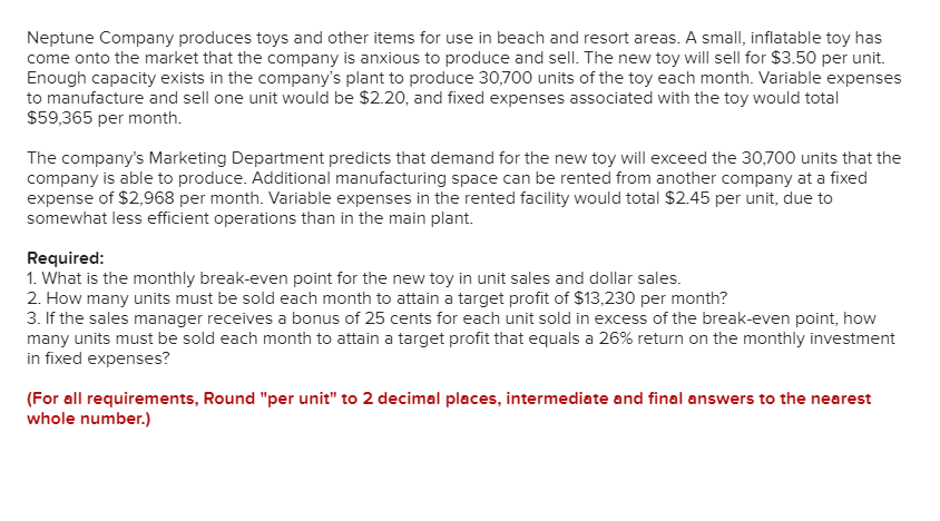Neptune Company produces toys and other items for use in beach and resort areas. A small, inflatable toy has
come onto the market that the company is anxious to produce and sell. The new toy will sell for $3.50 per unit.
Enough capacity exists in the company's plant to produce 30,700 units of the toy each month. Variable expenses
to manufacture and sell one unit would be $2.20, and fixed expenses associated with the toy would total
$59,365 per month.
The company's Marketing Department predicts that demand for the new toy will exceed the 30,700 units that the
company is able to produce. Additional manufacturing space can be rented from another company at a fixed
expense of $2,968 per month. Variable expenses in the rented facility would total $2.45 per unit, due to
somewhat less efficient operations than in the main plant.
Required:
1. What is the monthly break-even point for the new toy in unit sales and dollar sales.
2. How many units must be sold each month to attain a target profit of $13,230 per month?
3. If the sales manager receives a bonus of 25 cents for each unit sold in excess of the break-even point, how
many units must be sold each month to attain a target profit that equals a 26% return on the monthly investment
in fixed expenses?
(For all requirements, Round "per unit" to 2 decimal places, intermediate and final answers to the nearest
whole number.)
