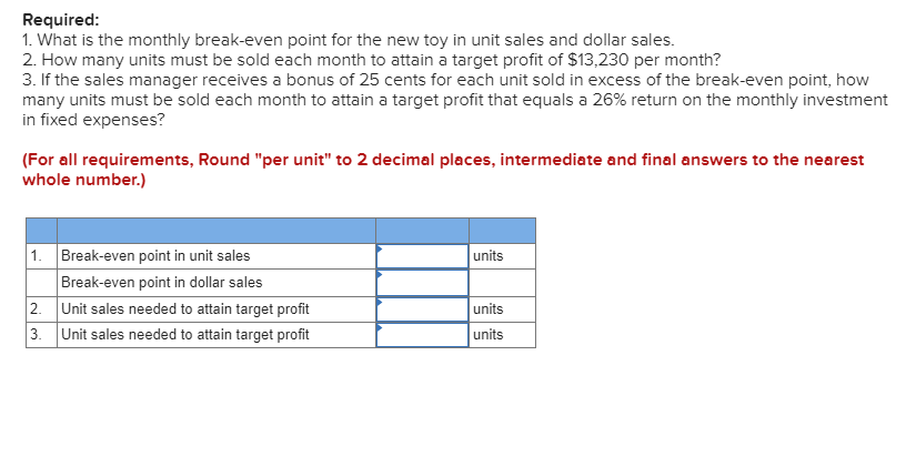 Required:
1. What is the monthly break-even point for the new toy in unit sales and dollar sales.
2. How many units must be sold each month to attain a target profit of $13,230 per month?
3. If the sales manager receives a bonus of 25 cents for each unit sold in excess of the break-even point, how
many units must be sold each month to attain a target profit that equals a 26% return on the monthly investment
in fixed expenses?
(For all requirements, Round "per unit" to 2 decimal places, intermediate and final answers to the nearest
whole number.)
1. Break-even point in unit sales
Break-even point in dollar sales
2.
Unit sales needed to attain target profit
3. Unit sales needed to attain target profit
units
units
units