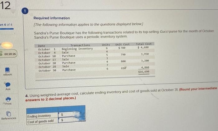 12
art 4 of 4
00:20:26
eBook
Ask
Print
References
Required information
[The following information applies to the questions displayed below.]
Sandra's Purse Boutique has the following transactions related to its top-selling Gucci purse for the month of October
Sandra's Purse Boutique uses a periodic inventory system.
Date
October. 1
October 4
October 10
October 13
October 20
October 28
October 30
Transactions
Beginning inventory
Sale
Purchase
Sale
Purchase
Sale
Purchase
Ending inventory
Cost of goods sold
Units Unit Cost
6
$780
$
$
4
5
13
4
790
800
810
4. Using weighted-average cost, calculate ending inventory and cost of goods sold at October 31. (Round your intermediate
answers to 2 decimal places.)
Total Cost
$ 4,680
3,950
3,200
4,860
$16,690
