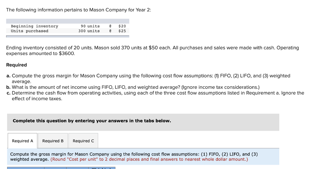 The following information pertains to Mason Company for Year 2:
Beginning inventory.
Units purchased
90 units
300 units
Ending inventory consisted of 20 units. Mason sold 370 units at $50 each. All purchases and sales were made with cash. Operating
expenses amounted to $3600.
Required
@ $20
@ $25
a. Compute the gross margin for Mason Company using the following cost flow assumptions: (1) FIFO, (2) LIFO, and (3) weighted
average.
b. What is the amount of net income using FIFO, LIFO, and weighted average? (Ignore income tax considerations.)
c. Determine the cash flow from operating activities, using each of the three cost flow assumptions listed in Requirement a. Ignore the
effect of income taxes.
Complete this question by entering your answers in the tabs below.
Required A Required B
Compute the gross margin for Mason Company using the following cost flow assumptions: (1) FIFO, (2) LIFO, and (3)
weighted average. (Round "Cost per unit" to 2 decimal places and final answers to nearest whole dollar amount.)
Required C
HOTL